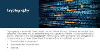 Cryptography
Cryptography a word with Greek origins, means “Secret Writing”. However, we use the term
to refer to the science and art of transforming messages to make them secure and immune to
attacks. Although in the past cryptography referred only to the encryption and decryption of
message using secret keys, today it is defined as involving three distinct mechanisms:
• Symmetric Key encipherment
• Asymmetric Key encipherment
• Hashing
 