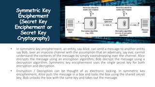 Symmetric Key
Encipherment
(Secret Key
Encipherment or
Secret Key
Cryptography)
• In symmetric key encipherment, an entity, say Alice, can send a message to another entity
say Bob, over an insecure channel with the assumption that an adversary, say eve, cannot
understand the contents of the message by simply eavesdropping over the channel. Alice
encrypts the message using an encryption algorithm; Bob decrypt the message using a
decryption algorithm. Symmetric key encipherment uses the single secret key for both
encryption and decryption.
• Encryption / Decryption can be thought of as electronic locking. In symmetric key
encipherment, Alice puts the message in a box and locks the box using the shared secret
key; Bob unlocks the box with the same key and takes out the message.
 