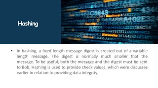 Hashing
• In hashing, a fixed length message digest is created out of a variable
length message. The digest is normally much smaller that the
message. To be useful, both the message and the digest must be sent
to Bob. Hashing is used to provide check values, which were discusses
earlier in relation to providing data integrity.
 