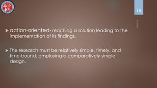  action-oriented- reaching a solution leading to the
implementation of its findings.
 The research must be relatively simple, timely, and
time-bound, employing a comparatively simple
design.
18
 