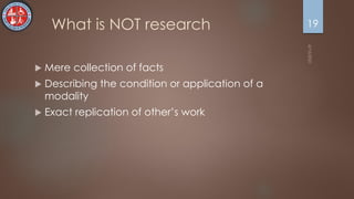 What is NOT research
 Mere collection of facts
 Describing the condition or application of a
modality
 Exact replication of other’s work
19
 