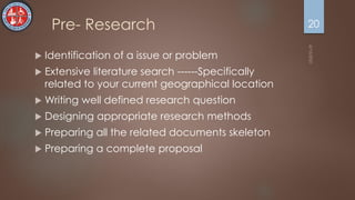 Pre- Research
 Identification of a issue or problem
 Extensive literature search ------Specifically
related to your current geographical location
 Writing well defined research question
 Designing appropriate research methods
 Preparing all the related documents skeleton
 Preparing a complete proposal
20
 
