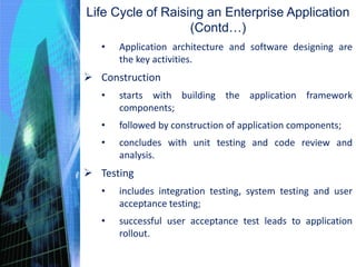• Application architecture and software designing are
the key activities.
 Construction
• starts with building the application framework
components;
• followed by construction of application components;
• concludes with unit testing and code review and
analysis.
 Testing
• includes integration testing, system testing and user
acceptance testing;
• successful user acceptance test leads to application
rollout.
Life Cycle of Raising an Enterprise Application
(Contd…)
 
