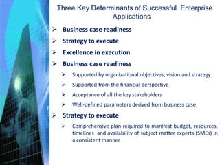 Business case readiness
 Strategy to execute
 Excellence in execution
 Business case readiness
 Supported by organizational objectives, vision and strategy
 Supported from the financial perspective
 Acceptance of all the key stakeholders
 Well-defined parameters derived from business case
 Strategy to execute
 Comprehensive plan required to manifest budget, resources,
timelines and availability of subject matter experts (SMEs) in
a consistent manner
Three Key Determinants of Successful Enterprise
Applications
 