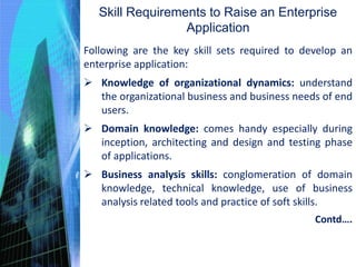Skill Requirements to Raise an Enterprise
Application
Following are the key skill sets required to develop an
enterprise application:
 Knowledge of organizational dynamics: understand
the organizational business and business needs of end
users.
 Domain knowledge: comes handy especially during
inception, architecting and design and testing phase
of applications.
 Business analysis skills: conglomeration of domain
knowledge, technical knowledge, use of business
analysis related tools and practice of soft skills.
Contd….
 