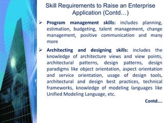 Program management skills: includes planning,
estimation, budgeting, talent management, change
management, positive communication and many
more
 Architecting and designing skills: includes the
knowledge of architecture views and view points,
architectural patterns, design patterns, design
paradigms like object orientation, aspect orientation
and service orientation, usage of design tools,
architectural and design best practices, technical
frameworks, knowledge of modeling languages like
Unified Modeling Language, etc.
Skill Requirements to Raise an Enterprise
Application (Contd…)
Contd….
 
