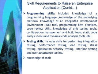  Programming skills: includes knowledge of a
programming language ,knowledge of the underlying
platform, knowledge of an Integrated Development
Environment (IDE) tool, programming best practices,
code review skills, knowledge of unit testing tools,
configuration management and build tools, static code
analysis tools and dynamic code analysis tools etc.
 Testing skills: includes skills for performing integration
testing, performance testing, load testing, stress
testing, application security testing, interface testing
and user acceptance testing.
 Knowledge of tools
Skill Requirements to Raise an Enterprise
Application (Contd…)
 