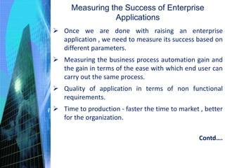 Measuring the Success of Enterprise
Applications
 Once we are done with raising an enterprise
application , we need to measure its success based on
different parameters.
 Measuring the business process automation gain and
the gain in terms of the ease with which end user can
carry out the same process.
 Quality of application in terms of non functional
requirements.
 Time to production - faster the time to market , better
for the organization.
Contd….
 