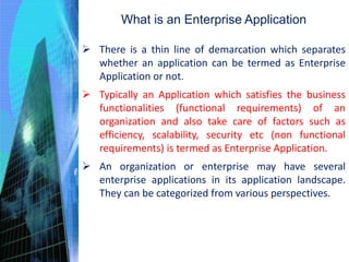 What is an Enterprise Application
 There is a thin line of demarcation which separates
whether an application can be termed as Enterprise
Application or not.
 Typically an Application which satisfies the business
functionalities (functional requirements) of an
organization and also take care of factors such as
efficiency, scalability, security etc (non functional
requirements) is termed as Enterprise Application.
 An organization or enterprise may have several
enterprise applications in its application landscape.
They can be categorized from various perspectives.
 