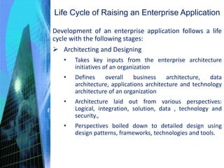 Life Cycle of Raising an Enterprise Application
Development of an enterprise application follows a life
cycle with the following stages:
 Architecting and Designing
• Takes key inputs from the enterprise architecture
initiatives of an organization
• Defines overall business architecture, data
architecture, applications architecture and technology
architecture of an organization
• Architecture laid out from various perspectives:
Logical, integration, solution, data , technology and
security.,
• Perspectives boiled down to detailed design using
design patterns, frameworks, technologies and tools.
 