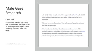 Male Gaze
Research
• Fast Five
From the screenshot you can
see that women are objectified
as nothing but an object. With
“scantily clothed” and “slo-
mos”.
Justin Lin (2011). Fast Five. United States: Justin Lin.
 