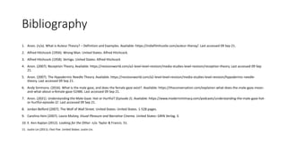 Bibliography
1. Anon. (n/a). What is Auteur Theory? – Definition and Examples. Available: https://indiefilmhustle.com/auteur-theroy/. Last accessed 09 Sep 21.
2. Alfred Hitchcock (1956). Wrong Man. United States: Alfred Hitchcock.
3. Alfred Hitchcock (1958). Vertigo. United States: Alfred Hitchcock
4. Anon. (2007). Reception Theory. Available: https://revisionworld.com/a2-level-level-revision/media-studies-level-revision/reception-theory. Last accessed 09 Sep
21.
5. Anon. (2007). The Hypodermic Needle Theory. Available: https://revisionworld.com/a2-level-level-revision/media-studies-level-revision/hypodermic-needle-
theory. Last accessed 09 Sep 21.
6. Andy Simmons. (2016). What is the male gaze, and does the female gaze exist?. Available: https://theconversation.com/explainer-what-does-the-male-gaze-mean-
and-what-about-a-female-gaze-52486. Last accessed 09 Sep 21.
7. Anon. (2021). Understanding the Male Gaze: Hot or Hurtful? (Episode 2). Available: https://www.modernintimacy.com/podcasts/understanding-the-male-gaze-hot-
or-hurtful-episode-2/. Last accessed 09 Sep 21.
8. Jordan Belford (2007). The Wolf of Wall Street. United States: United States. 1-528 pages.
9. Carolina Hein (2007). Laura Mulvey, Visual Pleasure and Narrative Cinema. United States: GRIN Verlag. 3.
10. E. Ann Kaplan (2012). Looking for the Other. n/a: Taylor & Francis. 51.
11. Justin Lin (2011). Fast Five. United States: Justin Lin.
 