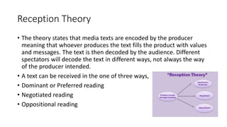 Reception Theory
• The theory states that media texts are encoded by the producer
meaning that whoever produces the text fills the product with values
and messages. The text is then decoded by the audience. Different
spectators will decode the text in different ways, not always the way
of the producer intended.
• A text can be received in the one of three ways,
• Dominant or Preferred reading
• Negotiated reading
• Oppositional reading
 