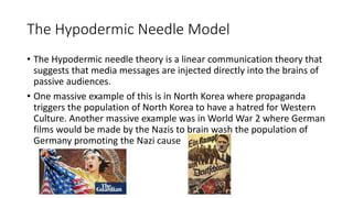 The Hypodermic Needle Model
• The Hypodermic needle theory is a linear communication theory that
suggests that media messages are injected directly into the brains of
passive audiences.
• One massive example of this is in North Korea where propaganda
triggers the population of North Korea to have a hatred for Western
Culture. Another massive example was in World War 2 where German
films would be made by the Nazis to brain wash the population of
Germany promoting the Nazi cause
 