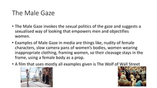 The Male Gaze
• The Male Gaze invokes the sexual politics of the gaze and suggests a
sexualised way of looking that empowers men and objectifies
women.
• Examples of Male Gaze in media are things like, nudity of female
characters, slow camera pans of women’s bodies, women wearing
inappropriate clothing, framing women, so their cleavage stays in the
frame, using a female body as a prop.
• A film that uses mostly all examples given is The Wolf of Wall Street
 