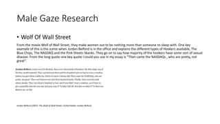 Male Gaze Research
• Wolf Of Wall Street
From the movie Wolf of Wall Street, they make women out to be nothing more than someone to sleep with. One key
example of this is the scene when Jordan Belford is in the office and explains the different types of Hookers available, The
Blue Chips, The NASDAQ and the Pink Sheets Skanks. They go on to say how majority of the hookers have some sort of sexual
disease. From the long quote one key quote I could you use in my essay is ”Then came the NASDAQs , who are pretty, not
great”.
Jordan Belford (2007). The Wolf of Wall Street. United States: Jordan Belford.
 
