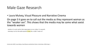 Male Gaze Research
• Laura Mulvey, Visual Pleasure and Narrative Cinema
On page 3 it goes on to call out the media as they represent woman as
the ”weaker sex”. This shows that the media may be some what sexist
towards women
Carolina Hein (2007). Laura Mulvey, Visual Pleasure and Narrative Cinema. United States: GRIN Verlag. 3.
 