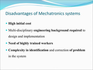 Disadvantages of Mechatronics systems
 High initial cost
 Multi-disciplinary engineering background required to
design and implementation
 Need of highly trained workers
 Complexity in identification and correction of problem
in the system
 