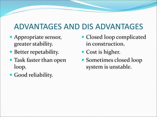 ADVANTAGES AND DIS ADVANTAGES
 Appropriate sensor,
greater stability.
 Better repetability.
 Task faster than open
loop.
 Good reliability.
 Closed loop complicated
in construction.
 Cost is higher.
 Sometimes closed loop
system is unstable.
 
