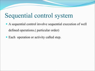 Sequential control system
 A sequential control involve sequential execution of well
defined operations.( particular order)
 Each operation or activity called step.
 