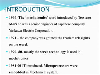 INTRODUCTION
 1969 -The ‘mechatronics’ word introduced by Tessturo
Mori he was a senior engineer of Japanese company
Yaskawa Electric Corporation.
 1971 – the company was granted the trademark rights
on the word.
 1970- 80- mostly the servo technology is used in
mechatronics
 1981-90-IT introduced. Microprocessors were
embedded in Mechanical system.
 