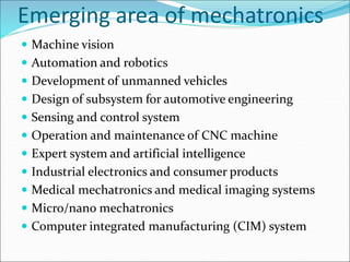 Emerging area of mechatronics
 Machine vision
 Automation and robotics
 Development of unmanned vehicles
 Design of subsystem for automotive engineering
 Sensing and control system
 Operation and maintenance of CNC machine
 Expert system and artificial intelligence
 Industrial electronics and consumer products
 Medical mechatronics and medical imaging systems
 Micro/nano mechatronics
 Computer integrated manufacturing (CIM) system
 