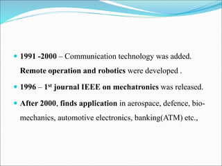  1991 -2000 – Communication technology was added.
Remote operation and robotics were developed .
 1996 – 1st journal IEEE on mechatronics was released.
 After 2000, finds application in aerospace, defence, bio-
mechanics, automotive electronics, banking(ATM) etc.,
 