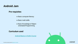 This work is licensed under the Apache 2.0 License
Android Jam
Pre-requisites
Android Basics in Kotlin Course
● Basic computer literacy
● Basic math skills
● Basic Knowledge of Object
orientated Programming.
Curriculum used
 