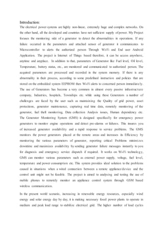 Introduction:
The electrical power systems are highly non-linear, extremely huge and complex networks. On
the other hand, all the developed and countries have not sufficient supply of power. My Project
focuses the monitoring side of a generator to detect the abnormalities in operations. If any
failure occurred in the parameters and attached sensor of generator it communicates to
Microcontroller to alerts the authorized person Through Wi-Fi and End user Android
Application. The project is Internet of Things based therefore, it can be access anywhere,
anytime and anyplace. In addition to that, parameters of Generator like Fuel level, Oil level,
Temperature, battery status, etc., are monitored and communicated to authorized person. The
acquired parameters are processed and recorded in the system memory. If there is any
abnormality in their process, according to some predefined instruction and policies that are
stored on the embedded system EEPROM then Wi-Fi alerts to concerned person immediately.
The use of Generators has become a very common in almost every passive infrastructure
company, Industries, hospitals, Townships etc. while using these Generators a number of
challenges are faced by the user such as maintaining the Quality of grid power, asset
protections, generator maintenance, capturing real time data, remotely monitoring of the
generator, fuel theft monitoring, Data collection Analysis issues, Human dependency etc.
The Generator Monitoring System (GMS) is designed specifically for emergency power
generators to monitor engine operations and detect pre-alarms or failures. This insures you
of increased generator availability and a rapid response to service problems. The GMS
monitors the power generators placed at the remote areas and increases its Efficiency by
monitoring the various parameters of generator, reporting critical Problems minimizes
downtime and maximizes availability by sending generator failure messages instantly to you
for diagnosis and emergency service dispatch if required. It works on Wi-Fi technology,
GMS can monitor various parameters such as external power supply, voltage, fuel level,
temperature and power consumption etc. This system provides ideal solution to the problems
caused in situations when a wired connection between a remote appliance/device and the
control unit might not be feasible. The project is aimed to analysing and testing the use of
mobile phones to remotely monitor an appliance control system through GSM based
wireless communication.
In the present world scenario, increasing in renewable energy resources, especially wind
energy and solar energy day by day, it is making necessary fossil power plants to operate in
medium and peak load range to stabilize electrical grid. The higher number of load cycles
 