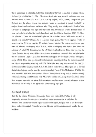 that is terminated in a barrel jack. In the picture above the USB connection is labeled (1) and
the barrel jack is labelled (2). The USB connection is also how you will load code onto your
Arduino board. 4.4Pins (5V, 3.3V, GND, Analog, Digital, PWM, AREF) The pins on your
Arduino are the places where you connect wires to construct a circuit (probably in
conjunction with a breadboard and some wire. They usually have black plastic „headers‟ that
allow you to just plug a wire right into the board. The Arduino has several different kinds of
pins, each of which is labelled on the board and used for different functions. GND (3): Short
for „Ground‟. There are several GND pins on the Arduino, any of which can be used to
ground your circuit.5V (4) & 3.3V (5): As you might guess, the 5V pin supplies 5 volts of
power, and the 3.3V pin supplies 3.3 volts of power. Most of the simple components used
with the Arduino run happily off of 5 or 3.3 volts. Analog (6): The area of pins under the
„Analog In‟ label (A0 through A5 on the UNO) are Analog In pins. These pins can read the
signal from an analog sensor (like a temperature sensor) and convert it into a digital value
that we can read. Digital (7): Across from the analog pins are the digital pins (0 through 13
on the UNO). These pins can be used for both digital input (like telling if a button is pushed)
and digital output (like powering an LED). PWM (8): You may have noticed the tilde (~)
next to some of the digital pins (3, 5, 6, 9, 10, and 11 on the UNO). These pins act as normal
digital pins, but can also be used for something called Pulse-Width Modulation (PWM). We
have a tutorial on PWM, but for now, think of these pins as being able to simulate analog
output (like fading an LED in and out). AREF (9): Stands for Analog Reference. Most of the
time you can leave this pin alone. It is sometimes used to set an external reference voltage
(between 0 and 5 Volts) as the upper limit for the analog input pins.
3.5 Reset Button
Just like the original Nintendo, the Arduino has a reset button (10). Pushing it will
temporarily connect the reset pin to ground and restart any code that is loaded on the
Arduino. This can be very useful if your code doesn’t repeat, but you want to test it multiple
times. Unlike the original Nintendo however, blowing on the Arduinodoesn’t usually fix any
problems.
 
