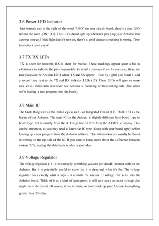 3.6 Power LED Indicator
Just beneath and to the right of the word “UNO” on your circuit board, there’s a tiny LED
next to the word „ON‟ (11). This LED should light up whenever you plug your Arduino into
a power source. If this light doesn’t turn on, there’s a good chance something is wrong. Time
to re-check your circuit!
3.7 TX RX LEDs
TX is short for transmit, RX is short for receive. These markings appear quite a bit in
electronics to indicate the pins responsible for serial communication. In our case, there are
two places on the Arduino UNO where TX and RX appear – once by digital pins 0 and 1, and
a second time next to the TX and RX indicator LEDs (12). These LEDs will give us some
nice visual indications whenever our Arduino is receiving or transmitting data (like when
we’re loading a new program onto the board).
3.8 Main IC
The black thing with all the metal legs is an IC, or Integrated Circuit (13). Think of it as the
brains of our Arduino. The main IC on the Arduino is slightly different from board type to
board type, but is usually from the A Tmega line of IC‟s from the ATMEL company. This
can be important, as you may need to know the IC type (along with your board type) before
loading up a new program from the Arduino software. This information can usually be found
in writing on the top side of the IC. If you want to know more about the difference between
various IC‟s, reading the datasheets is often a good idea.
3.9 Voltage Regulator
The voltage regulator (14) is not actually something you can (or should) interact with on the
Arduino. But it is potentially useful to know that it is there and what it’s for. The voltage
regulator does exactly what it says – it controls the amount of voltage that is let into the
Arduino board. Think of it as a kind of gatekeeper; it will turn away an extra voltage that
might harm the circuit. Of course, it has its limits, so don’t hook up your Arduino to anything
greater than 20 volts.
 