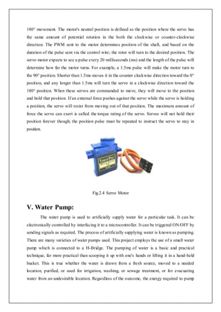 180° movement. The motor's neutral position is defined as the position where the servo has
the same amount of potential rotation in the both the clockwise or counter-clockwise
direction. The PWM sent to the motor determines position of the shaft, and based on the
duration of the pulse sent via the control wire; the rotor will turn to the desired position. The
servo motor expects to see a pulse every 20 milliseconds (ms) and the length of the pulse will
determine how far the motor turns. For example, a 1.5ms pulse will make the motor turn to
the 90° position. Shorter than 1.5ms moves it in the counter clockwise direction toward the 0°
position, and any longer than 1.5ms will turn the servo in a clockwise direction toward the
180° position. When these servos are commanded to move, they will move to the position
and hold that position. If an external force pushes against the servo while the servo is holding
a position, the servo will resist from moving out of that position. The maximum amount of
force the servo can exert is called the torque rating of the servo. Servos will not hold their
position forever though; the position pulse must be repeated to instruct the servo to stay in
position.
Fig.2.4 Servo Motor
V. Water Pump:
The water pump is used to artificially supply water for a particular task. It can be
electronically controlled by interfacing it to a microcontroller. It can be triggered ON/OFF by
sending signals as required. The process of artificially supplying water is known as pumping.
There are many varieties of water pumps used. This project employs the use of a small water
pump which is connected to a H-Bridge. The pumping of water is a basic and practical
technique, far more practical than scooping it up with one's hands or lifting it in a hand-held
bucket. This is true whether the water is drawn from a fresh source, moved to a needed
location, purified, or used for irrigation, washing, or sewage treatment, or for evacuating
water from an undesirable location. Regardless of the outcome, the energy required to pump
 