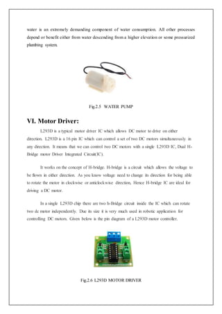 water is an extremely demanding component of water consumption. All other processes
depend or benefit either from water descending from a higher elevation or some pressurized
plumbing system.
Fig.2.5 WATER PUMP
VI. Motor Driver:
L293D is a typical motor driver IC which allows DC motor to drive on either
direction. L293D is a 16 pin IC which can control a set of two DC motors simultaneously in
any direction. It means that we can control two DC motors with a single L293D IC, Dual H-
Bridge motor Driver Integrated Circuit(IC).
It works on the concept of H-bridge. H-bridge is a circuit which allows the voltage to
be flown in either direction. As you know voltage need to change its direction for being able
to rotate the motor in clockwise or anticlockwise direction, Hence H-bridge IC are ideal for
driving a DC motor.
In a single L293D chip there are two h-Bridge circuit inside the IC which can rotate
two dc motor independently. Due its size it is very much used in robotic application for
controlling DC motors. Given below is the pin diagram of a L293D motor controller.
Fig.2.6 L293D MOTOR DRIVER
 