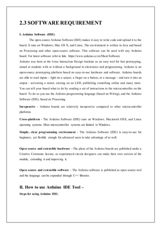 2.3 SOFTWAREREQUIREMENT
I. Arduino Software (IDE):
The open-source Arduino Software (IDE) makes it easy to write code and upload it to the
board. It runs on Windows, Mac OS X, and Linux. The environment is written in Java and based
on Processing and other open-source software. This software can be used with any Arduino
board. For latest software refer to link. https://www.arduino.cc/en/Main/Software
Arduino was born at the Ivrea Interaction Design Institute as an easy tool for fast prototyping,
aimed at students with or without a background in electronics and programming. Arduino is an
open-source prototyping platform based on easy-to-use hardware and software. Arduino boards
are able to read inputs - light on a sensor, a finger on a button, or a message - and turn it into an
output - activating a motor, turning on an LED, publishing something online and many more.
You can tell your board what to do by sending a set of instructions to the microcontroller on the
board. To do so you use the Arduino programming language (based on Wiring), and the Arduino
Software (IDE), based on Processing.
Inexpensive - Arduino boards are relatively inexpensive compared to other microcontroller
platforms.
Cross-platform - The Arduino Software (IDE) runs on Windows, Macintosh OSX, and Linux
operating systems. Most microcontroller systems are limited to Windows.
Simple, clear programming environment - The Arduino Software (IDE) is easy-to-use for
beginners, yet flexible enough for advanced users to take advantage of as well.
Open source and extensible hardware - The plans of the Arduino boards are published under a
Creative Commons license, so experienced circuit designers can make their own version of the
module, extending it and improving it.
Open source and extensible software - The Arduino software is published as open source tool
and the language can be expanded through C++ libraries.
II. How to use Arduino IDE Tool –
Steps for using Arduino IDE:
 