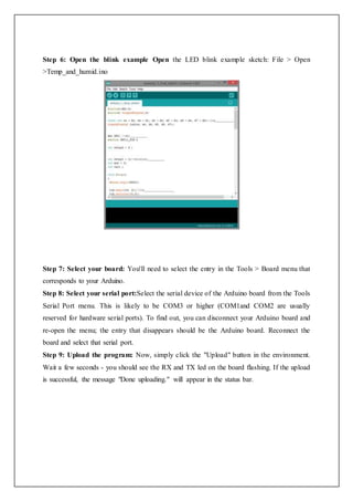 Step 6: Open the blink example Open the LED blink example sketch: File > Open
>Temp_and_humid.ino
Step 7: Select your board: You'll need to select the entry in the Tools > Board menu that
corresponds to your Arduino.
Step 8: Select your serial port:Select the serial device of the Arduino board from the Tools
Serial Port menu. This is likely to be COM3 or higher (COM1and COM2 are usually
reserved for hardware serial ports). To find out, you can disconnect your Arduino board and
re-open the menu; the entry that disappears should be the Arduino board. Reconnect the
board and select that serial port.
Step 9: Upload the program: Now, simply click the "Upload" button in the environment.
Wait a few seconds - you should see the RX and TX led on the board flashing. If the upload
is successful, the message "Done uploading." will appear in the status bar.
 