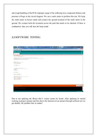 and rough handling of the PCB, improper usage of the soldering iron, component failures and
presence of bugs in the circuit diagram. We use a multi meter to perform this test. We keep
the multi meter in buzzer mode and connect the ground terminal of the multi meter to the
ground. We connect both the terminals across the path that needs to be checked. If there is
continuation then you will hear the beep sound.
3.2 SOFTWARE TESTING
Due to not updating the library dht.11 sensor cannot be found .After updating its started
working in proper manner and this shows the function of our project through software test we
got identify the problem here in aruino1
 