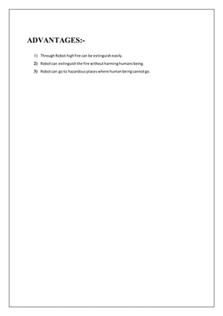 ADVANTAGES:-
1) ThroughRobot highfire can be extinguisheasily.
2) Robotcan extinguishthe fire withoutharminghumansbeing.
3) Robotcan go to hazardous placeswhere humanbeingcannotgo.
 