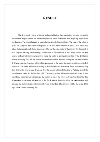 RESULT
The developed system is Simple and cost effective than most other systems present in
the market. Figure shows the final configuration of an Automatic Fire Fighting Robot with
notification. The control circuit is located at the top of the robot body. The size of the robot is
(26 x 16 x 18) cm. The robot will operate in the auto mode after switch on, it will move any
place that required early fire extinguisher. During the auto mode, if there is no fire detected, it
will keep on moving and scanning. Meanwhile, if fire detected, it will move toward the fire
source and activate the water pump to pump the water to extinguish the fire. If the left flame
sensor detecting fire, the left sensor will send the data to Arduino telling that the fire is at the
left-hand side, the Arduino will send the command to the motor driver to turn the robot to left
direction. The robot will remain turning to left direction until the front flame sensor detecting
fire. When the front sensor detecting fire, the sensor will send the data to Arduino to tell the
Arduino that there is a fire in front of it. Then the Arduino will send data to the motor driver
shield and motor driver will activate the motors to move the robot backward the fire if the fire
is too close to the robot. Otherwise, if the fire is too far from the robot, the motor driver will
activate the motors to move the robot forward to the fire. This process will be the same if the
right flame sensor detecting fire.
 