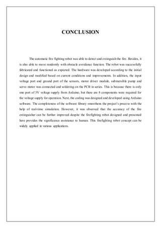 CONCLUSION
The automatic fire fighting robot was able to detect and extinguish the fire. Besides, it
is also able to move randomly with obstacle avoidance function. The robot was successfully
fabricated and functioned as expected. The hardware was developed according to the initial
design and modified based on current conditions and improvements. In addition, the input
voltage port and ground port of the sensors, motor driver module, submersible pump and
servo motor was connected and soldering on the PCB in series. This is because there is only
one port of 5V voltage supply from Arduino, but there are 8 components were required for
the voltage supply for operation. Next, the coding was designed and developed using Arduino
software. The completeness of the software library smoothens the project’s process with the
help of real-time simulation. However, it was observed that the accuracy of the fire
extinguisher can be further improved despite the firefighting robot designed and presented
here provides the significance assistance to human. This firefighting robot concept can be
widely applied in various applications.
 