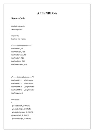 APPENDIX-A
Source Code
#include <Servo.h>
Servomyservo;
intpos= 0;
booleanfire =false;
/*-------definingInputs------*/
#define Left_F 9
#define Right_F 10
#define Forward_F 8
#define Left_T11
#define Right_T12
#define Forward_T13
/*-------definingOutputs------*/
#define LM1 2 //leftmotor
#define LM2 3 //leftmotor
#define RM1 4 // rightmotor
#define RM2 5 // rightmotor
#define pump6
voidsetup()
{
pinMode(Left_S,INPUT);
pinMode(Right_S,INPUT);
pinMode(Forward_S,INPUT);
pinMode(Left_F,INPUT);
pinMode(Right_F,INPUT);
 