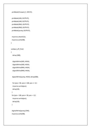 pinMode(Forward_F,INPUT);
pinMode(LM1,OUTPUT);
pinMode(LM2,OUTPUT);
pinMode(RM1,OUTPUT);
pinMode(RM2,OUTPUT);
pinMode(pump,OUTPUT);
myservo.attach(11);
myservo.write(90);
}
voidput_off_fire()
{
delay(500);
digitalWrite(LM1,HIGH);
digitalWrite(LM2,HIGH);
digitalWrite(RM1,HIGH);
digitalWrite(RM2,HIGH);
digitalWrite(pump,HIGH);delay(500);
for (pos= 50; pos<= 130; pos += 1) {
myservo.write(pos);
delay(10);
}
for(pos= 130; pos>= 50; pos -= 1) {
myservo.write(pos);
delay(10);
}
digitalWrite(pump,LOW);
myservo.write(90);
 