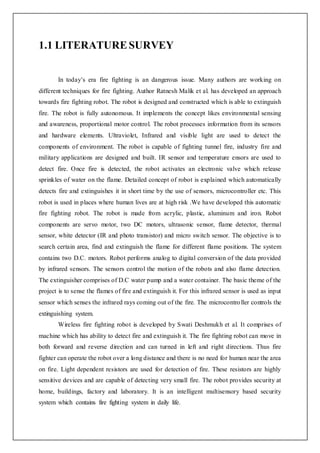 1.1 LITERATURE SURVEY
In today’s era fire fighting is an dangerous issue. Many authors are working on
different techniques for fire fighting. Author Ratnesh Malik et al. has developed an approach
towards fire fighting robot. The robot is designed and constructed which is able to extinguish
fire. The robot is fully autonomous. It implements the concept likes environmental sensing
and awareness, proportional motor control. The robot processes information from its sensors
and hardware elements. Ultraviolet, Infrared and visible light are used to detect the
components of environment. The robot is capable of fighting tunnel fire, industry fire and
military applications are designed and built. IR sensor and temperature ensors are used to
detect fire. Once fire is detected, the robot activates an electronic valve which release
sprinkles of water on the flame. Detailed concept of robot is explained which automatically
detects fire and extinguishes it in short time by the use of sensors, microcontroller etc. This
robot is used in places where human lives are at high risk .We have developed this automatic
fire fighting robot. The robot is made from acrylic, plastic, aluminum and iron. Robot
components are servo motor, two DC motors, ultrasonic sensor, flame detector, thermal
sensor, white detector (IR and photo transistor) and micro switch sensor. The objective is to
search certain area, find and extinguish the flame for different flame positions. The system
contains two D.C. motors. Robot performs analog to digital conversion of the data provided
by infrared sensors. The sensors control the motion of the robots and also flame detection.
The extinguisher comprises of D.C water pump and a water container. The basic theme of the
project is to sense the flames of fire and extinguish it. For this infrared sensor is used as input
sensor which senses the infrared rays coming out of the fire. The microcontroller controls the
extinguishing system.
Wireless fire fighting robot is developed by Swati Deshmukh et al. It comprises of
machine which has ability to detect fire and extinguish it. The fire fighting robot can move in
both forward and reverse direction and can turned in left and right directions. Thus fire
fighter can operate the robot over a long distance and there is no need for human near the area
on fire. Light dependent resistors are used for detection of fire. These resistors are highly
sensitive devices and are capable of detecting very small fire. The robot provides security at
home, buildings, factory and laboratory. It is an intelligent multisensory based security
system which contains fire fighting system in daily life.
 