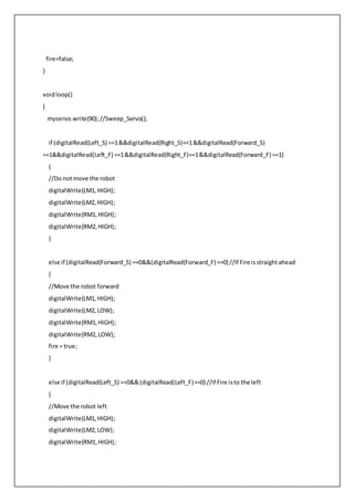 fire=false;
}
voidloop()
{
myservo.write(90);//Sweep_Servo();
if (digitalRead(Left_S) ==1&&digitalRead(Right_S)==1&&digitalRead(Forward_S)
==1&&digitalRead(Left_F) ==1&&digitalRead(Right_F)==1&&digitalRead(Forward_F) ==1)
{
//Do notmove the robot
digitalWrite(LM1,HIGH);
digitalWrite(LM2,HIGH);
digitalWrite(RM1,HIGH);
digitalWrite(RM2,HIGH);
}
else if (digitalRead(Forward_S) ==0&&(digitalRead(Forward_F) ==0) //If Fire isstraightahead
{
//Move the robot forward
digitalWrite(LM1,HIGH);
digitalWrite(LM2,LOW);
digitalWrite(RM1,HIGH);
digitalWrite(RM2,LOW);
fire = true;
}
else if (digitalRead(Left_S) ==0&&(digitalRead(Left_F)==0) //If Fire isto the left
{
//Move the robot left
digitalWrite(LM1,HIGH);
digitalWrite(LM2,LOW);
digitalWrite(RM1,HIGH);
 