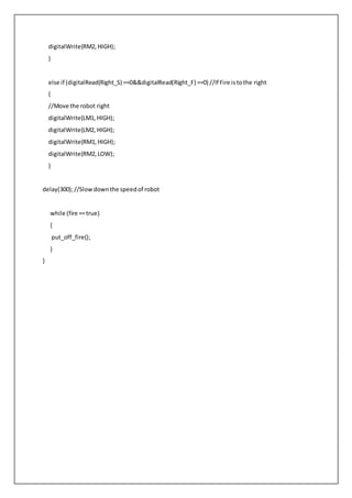 digitalWrite(RM2,HIGH);
}
else if (digitalRead(Right_S) ==0&&digitalRead(Right_F) ==0) //If Fire istothe right
{
//Move the robot right
digitalWrite(LM1,HIGH);
digitalWrite(LM2, HIGH);
digitalWrite(RM1,HIGH);
digitalWrite(RM2,LOW);
}
delay(300);//Slowdownthe speedof robot
while (fire ==true)
{
put_off_fire();
}
}
 