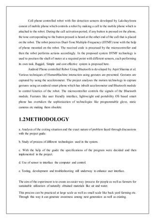 Cell phone controlled robot with fire detection sensors developed by LakshayArora
consist of mobile phone which controls a robot by making a call to the mobile phone which is
attached to the robot. During the call activation period, if any button is pressed on the phone,
the tone corresponding to the button pressed is heard at the other end of the call that is placed
on the robot. The robot perceives Dual-Tone Multiple-Frequency (DTMF) tone with the help
of phone mounted on the robot. The received code is processed by the microcontroller and
then the robot performs actions accordingly. In the proposed system DTMF technology is
used to position the shaft of motor at a required point with different sensors, each performing
its own task. Rugged, Simple and cost effective system is proposed here.
Android Phone controlled Robot Using Bluetooth is developed by Arpit Sharma et al.
Various techniques of HumanMachine interaction using gestures are presented. Gestures are
captured by using the accelerometer. The project analyses the motion technology to capture
gestures using an android smart phone which has inbuilt accelerometer and Bluetooth module
to control kinetics of the robot. The microcontroller controls the signals of the Bluetooth
module. Features like user friendly interface, lightweight and portability OS based smart
phone has overtaken the sophistication of technologies like programmable glove, static
cameras etc making them obsolete.
1.2METHODOLOGY
a. Analysis of the exiting situation and the exact nature of problem faced through discussions
with the project guide.
b. Study of process of different technologies used in the system.
c. With the help of the guide the specifications of the program were decided and then
implemented in the project.
d. Use of sensor to interface the computer and control.
e. Testing, development and troubleshooting still underway to enhance user interface.
The aim of the experiment is to create an easier way /process for people as well as farmers for
sustainable utilization of naturally obtained materials like air and water.
This process can be practiced at large scale as well as small scale like back yard farming etc.
Through this way it can generate awareness among next generation as well as existing.
 