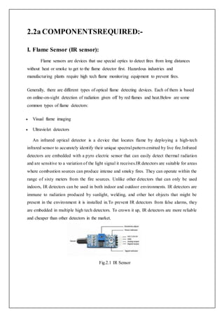 2.2a COMPONENTSREQUIRED:-
I. Flame Sensor (IR sensor):
Flame sensors are devices that use special optics to detect fires from long distances
without heat or smoke to get to the flame detector first. Hazardous industries and
manufacturing plants require high tech flame monitoring equipment to prevent fires.
Generally, there are different types of optical flame detecting devices. Each of them is based
on online-on-sight detection of radiation given off by red flames and heat.Below are some
common types of flame detectors:
 Visual flame imaging
 Ultraviolet detectors
An infrared optical detector is a device that locates flame by deploying a high-tech
infrared sensor to accurately identify their unique spectral pattern emitted by live fire.Infrared
detectors are embedded with a pyro electric sensor that can easily detect thermal radiation
and are sensitive to a variation of the light signal it receives.IR detectors are suitable for areas
where combustion sources can produce intense and smoky fires. They can operate within the
range of sixty meters from the fire sources. Unlike other detectors that can only be used
indoors, IR detectors can be used in both indoor and outdoor environments. IR detectors are
immune to radiation produced by sunlight, welding, and other hot objects that might be
present in the environment it is installed in.To prevent IR detectors from false alarms, they
are embedded in multiple high tech detectors. To crown it up, IR detectors are more reliable
and cheaper than other detectors in the market.
Fig.2.1 IR Sensor
 