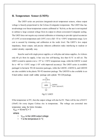II. Temperature Sensor (LM35):
The LM35 series are precision integrated-circuit temperature sensors, whose output
voltage is linearly proportional to the Celsius (Centigrade) temperature. The LM35 thus has
an advantage over linear temperature sensors calibrated in ° Kelvin, as the user is not required
to subtract a large constant voltage from its output to obtain convenient Centigrade scaling.
The LM35 does not require any external calibration or trimming to provide typical accuracies
of ±1⁄4°C at room temperature and ±3⁄4°C over a full −55 to +150°C temperature range. Low
cost is assured by trimming and calibration at the wafer level. The LM35’s low output
impedance, linear output, and precise inherent calibration make interfacing to readout or
control circuitry especially easy.
Itcan be used with single power supplies, or with plus and minus supplies. As it draws
only 60 μA from its supply, it has very low self-heating, less than 0.1°C in still air. The
LM35 is rated to operate over a −55° to +150°C temperature range, while the LM35C is rated
for a −40° to +110°C range (−10° with improved accuracy). The LM35 series is available
packaged in hermetic TO-46 transistor packages, while the LM35C, LM35CA, and LM35D
are also available in the plastic TO-92 transistor package. The LM35D is also available in an
8-lead surface mount small outline package and a plastic TO-220 package.
Fig.2.2 LM35
If the temperature is 0°C, then the output voltage will also be 0V. There will be rise of 0.01V
(10mV) for every degree Celsius rise in temperature. The voltage can converted into
temperature using the below formulae.
 