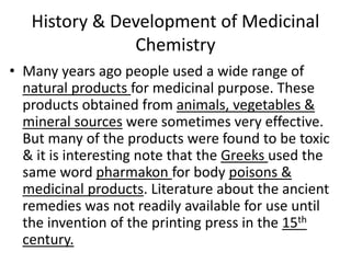 History & Development of Medicinal
Chemistry
• Many years ago people used a wide range of
natural products for medicinal purpose. These
products obtained from animals, vegetables &
mineral sources were sometimes very effective.
But many of the products were found to be toxic
& it is interesting note that the Greeks used the
same word pharmakon for body poisons &
medicinal products. Literature about the ancient
remedies was not readily available for use until
the invention of the printing press in the 15th
century.
 