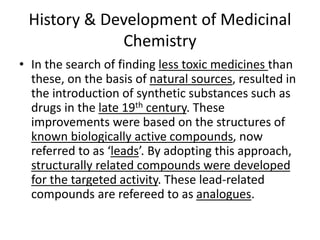 History & Development of Medicinal
Chemistry
• In the search of finding less toxic medicines than
these, on the basis of natural sources, resulted in
the introduction of synthetic substances such as
drugs in the late 19th century. These
improvements were based on the structures of
known biologically active compounds, now
referred to as ‘leads’. By adopting this approach,
structurally related compounds were developed
for the targeted activity. These lead-related
compounds are refereed to as analogues.
 