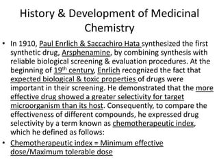 History & Development of Medicinal
Chemistry
• In 1910, Paul Enrlich & Saccachiro Hata synthesized the first
synthetic drug, Arsphenamine, by combining synthesis with
reliable biological screening & evaluation procedures. At the
beginning of 19th century, Enrlich recognized the fact that
expected biological & toxic properties of drugs were
important in their screening. He demonstrated that the more
effective drug showed a greater selectivity for target
microorganism than its host. Consequently, to compare the
effectiveness of different compounds, he expressed drug
selectivity by a term known as chemotherapeutic index,
which he defined as follows:
• Chemotherapeutic index = Minimum effective
dose/Maximum tolerable dose
 